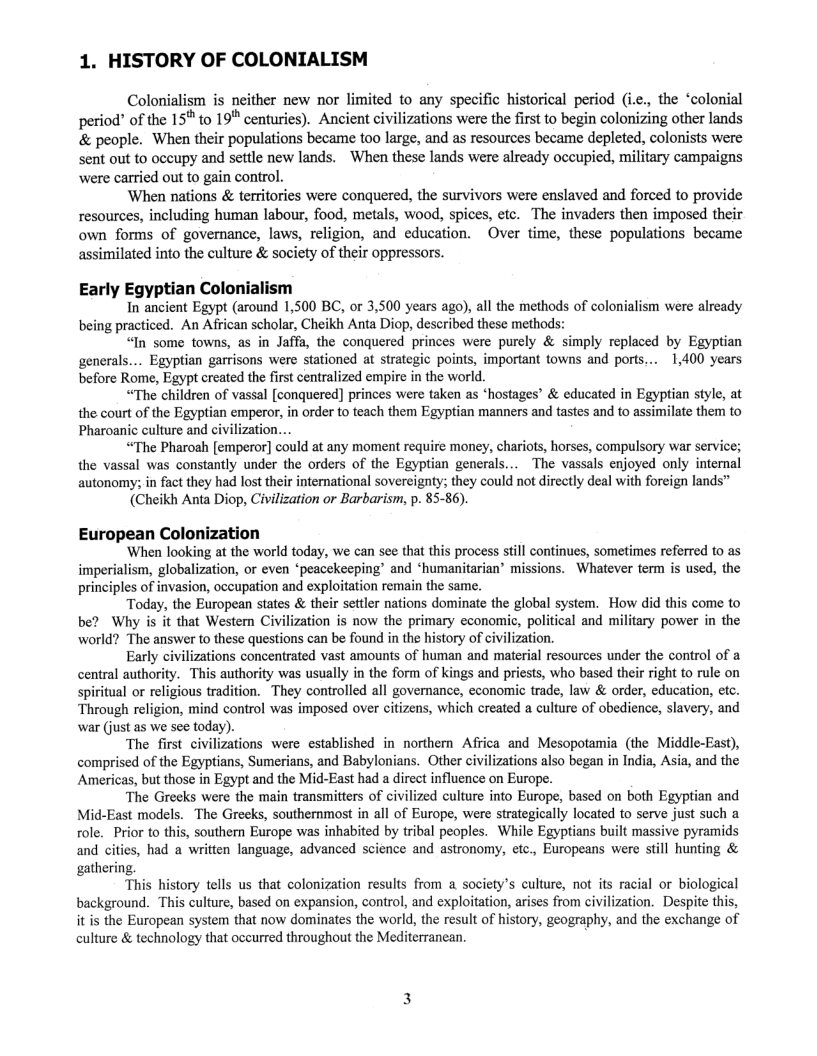 1. HISTORY OF COLONIALISM  Colonialism is neither new nor limited to any specific historical period (i.e., the “colonial period’ of the 15™ to 19" centuries). Ancient civilizations were the first to begin colonizing other lands & people. When their populations became too large, and as resources became depleted, colonists were sent out to occupy and settle new lands.  When these lands were already occupied, military campaigns were carried out to gain control.  When nations & territories were conquered, the survivors were enslaved and forced to provide resources, including human labour, food, metals, wood, spices, etc. The invaders then imposed their own forms of governance, laws, religion, and education. Over time, these populations became assimilated into the culture & society of their oppressors.  Early Egyptian Colonialism  In ancient Egypt (around 1,500 BC, or 3,500 years ago), all the methods of colonialism were already being practiced. An African scholar, Cheikh Anta Diop, described these methods:  “In some towns, as in Jaffa, the conquered princes were purely & simply replaced by Egyptian generals... Egyptian garrisons were stationed at strategic points, important towns and ports... 1,400 years before Rome, Egypt created the first centralized empire in the world.  “The children of vassal [conquered] princes were taken as *hostages’ & educated in Egyptian style, at the court of the Egyptian emperor, in order to teach them Egyptian manners and tastes and to assimilate them to Pharoanic culture and civilizati  “The Pharoah [emperor] could at any moment require money, chariots, horses, compulsory war service; the vassal was constantly under the orders of the Egyptian generals... The vassals enjoyed only internal autonomy; in fact they had lost their international sovereignty; they could not directly deal with foreign lands™  (Cheikh Anta Diop, Civilization or Barbarism, p. 85-86).  European Colonization ‘When looking at the world today, we can see that this process still continues, sometimes referred to as  imperialism, globalization, or even *peacckeeping’ and ‘humanitarian’ missions. Whatever term is used, the principles of invasion, occupation and exploitation remain the same.  Today, the European states & their settler nations dominate the global system. How did this come to be? Why is it that Western Civilization is now the primary economic, political and military power in the world? The answer to these questions can be found in the history of civilization.  Early civilizations concentrated vast amounts of human and material resources under the control of a central authority. This authority was usually in the form of kings and priests, who based their right to rule on spiritual or religious tradition. They controlled all governance, economic trade, law & order, education, etc. ‘Through religion, mind control was imposed over citizens, which created a culture of obedience, slavery, and war (just as we see today).  The first civilizations were established in northern Africa and Mesopotamia (the Middle-East), comprised of the Egyptians, Sumerians, and Babylonians. Other civilizations also began in India, Asia, and the Americas, but those in Egypt and the Mid-East had a direct influence on Europe.  The Greeks were the main transmitters of civilized culture into Europe, based on both Egyptian and Mid-East models. The Greeks, southernmost in all of Europe, were strategically located to serve just such a ole. Prior to this, southern Europe was inhabited by tribal peoples. While Egyptians built massive pyramids and cities, had a written language, advanced science and astronomy, etc., Europeans were still hunting & gathering  This history tells us that colonization results from a society’s culture, not its racial or biological background. This culture, based on expansion, control, and exploitation, arises from civilization. Despite this, it i the European system that now dominates the world, the result of history, geography, and the exchange of culture & technology that oceurred throughout the Mediterranean. :  